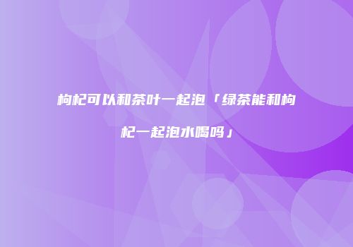 枸杞可以和茶叶一起泡「绿茶能和枸杞一起泡水喝吗」