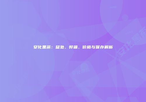 安化黑茶：益处、弊端、价格与保存解析