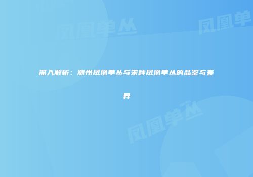 深入解析：潮州凤凰单丛与宋种凤凰单丛的品鉴与差异