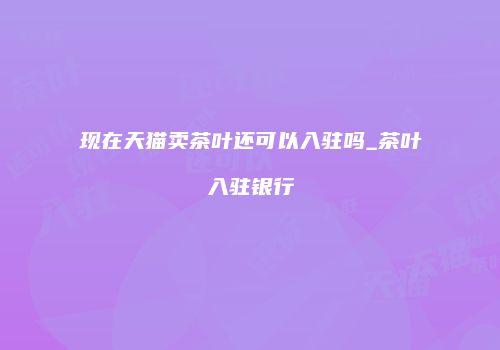 现在天猫卖茶叶还可以入驻吗_茶叶入驻银行