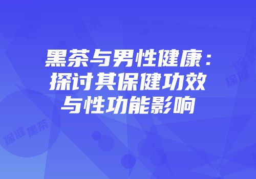 黑茶与男性健康：探讨其保健功效与性功能影响