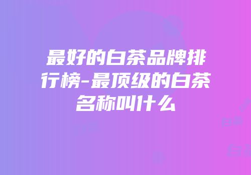 最好的白茶品牌排行榜-最顶级的白茶名称叫什么
