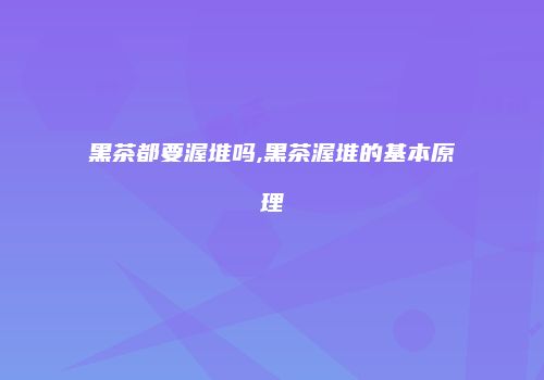 黑茶都要渥堆吗,黑茶渥堆的基本原理