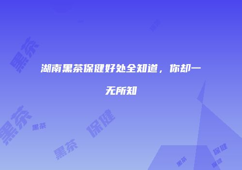 湖南黑茶保健好处全知道，你却一无所知