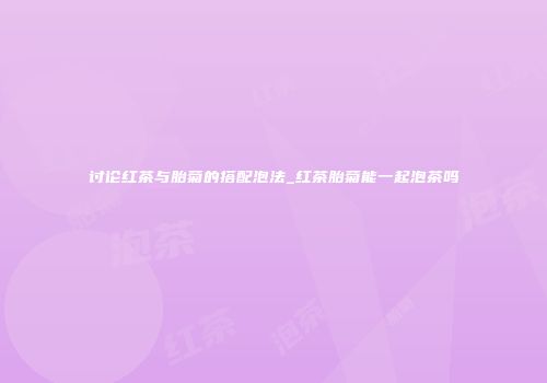 讨论红茶与胎菊的搭配泡法_红茶胎菊能一起泡茶吗