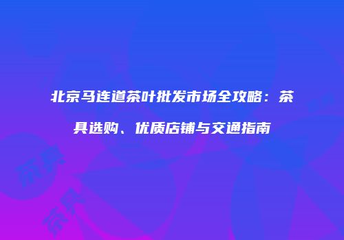 北京马连道茶叶批发市场全攻略：茶具选购、优质店铺与交通指南