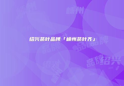 绍兴茶叶品牌「嵊州茶叶齐」