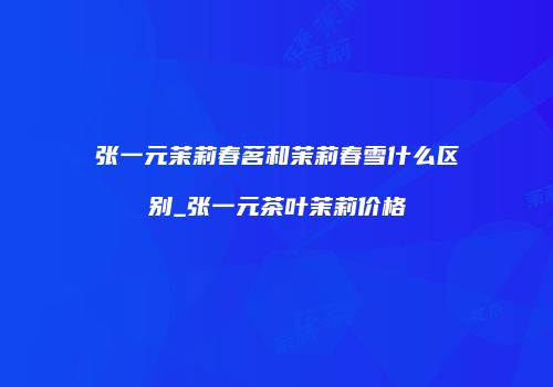 张一元茉莉春茗和茉莉春雪什么区别_张一元茶叶茉莉价格