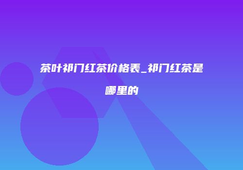 茶叶祁门红茶价格表_祁门红茶是哪里的
