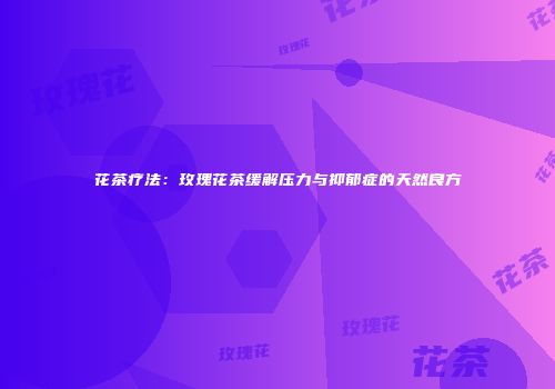 花茶疗法：玫瑰花茶缓解压力与抑郁症的天然良方