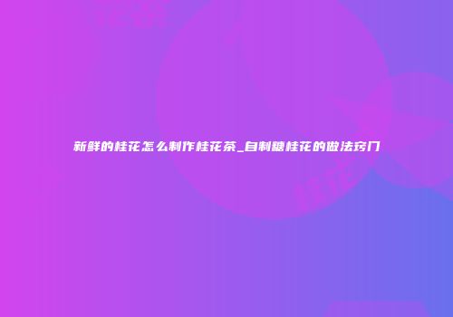 新鲜的桂花怎么制作桂花茶_自制糖桂花的做法窍门