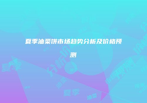 夏季油菜饼市场趋势分析及价格预测