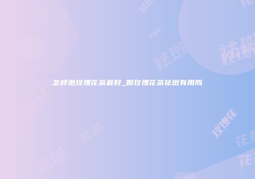 怎样泡玫瑰花茶最好_喝玫瑰花茶祛斑有用吗
