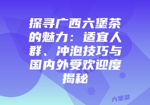 探寻广西六堡茶的魅力：适宜人群、冲泡技巧与国内外受欢迎度揭秘