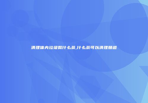 清理体内垃圾喝什么茶,什么茶可以清理肠道