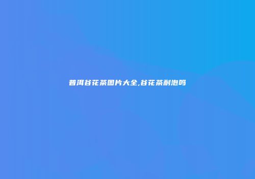 普洱谷花茶图片大全,谷花茶耐泡吗