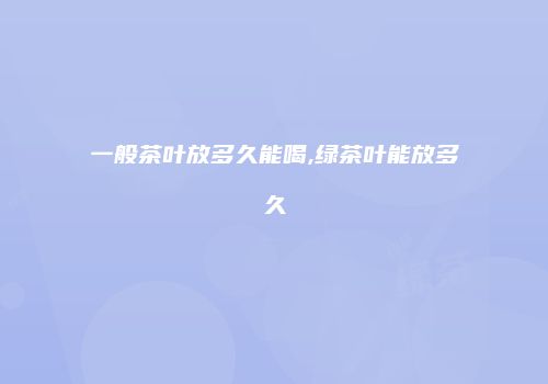 一般茶叶放多久能喝,绿茶叶能放多久