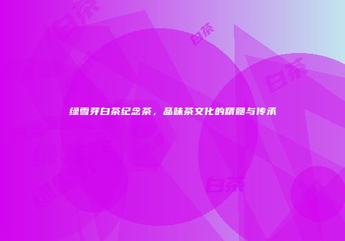 绿雪芽白茶纪念茶，品味茶文化的精髓与传承
