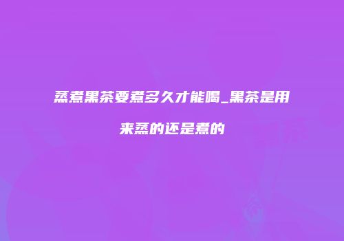 蒸煮黑茶要煮多久才能喝_黑茶是用来蒸的还是煮的