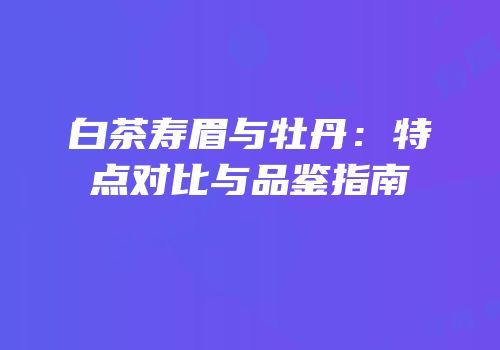 白茶寿眉与牡丹：特点对比与品鉴指南