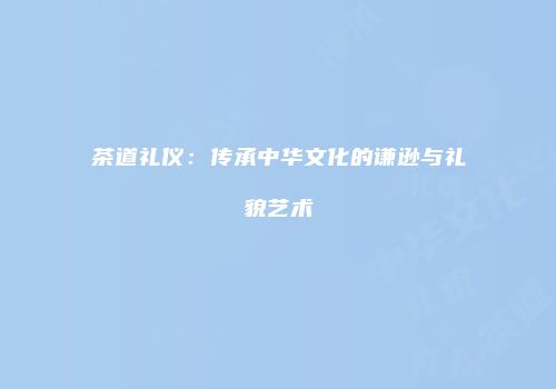 茶道礼仪：传承中华文化的谦逊与礼貌艺术