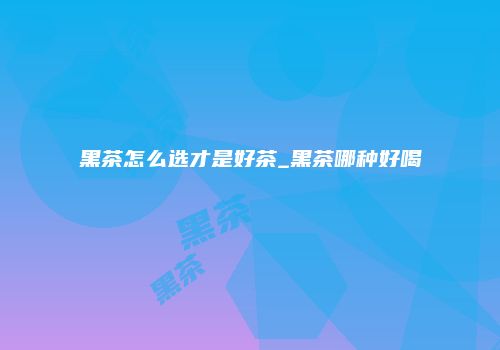 黑茶怎么选才是好茶_黑茶哪种好喝