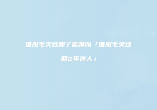 信阳毛尖过期了能喝吗「信阳毛尖过期2年送人」