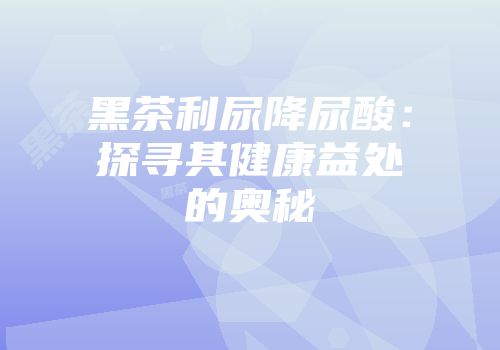 黑茶利尿降尿酸：探寻其健康益处的奥秘