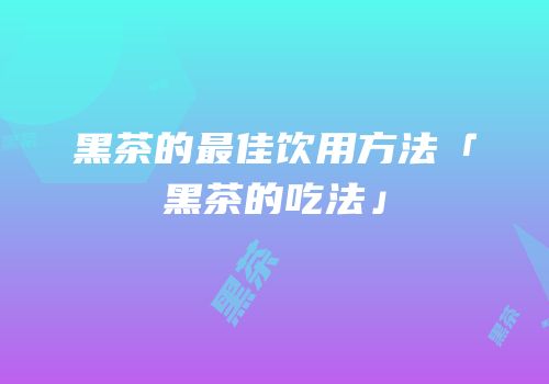 黑茶的最佳饮用方法「黑茶的吃法」