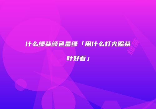 什么绿茶颜色最绿「用什么灯光照茶叶好看」