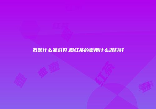 石瓢什么泥料好,喝红茶的壶用什么泥料好