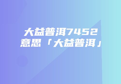 大益普洱7452意思「大益普洱」