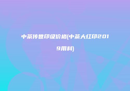 中茶传世印级价格(中茶大红印2019用料)