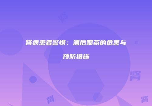 肾病患者警惕：酒后喝茶的危害与预防措施