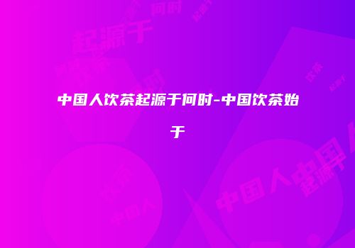 中国人饮茶起源于何时-中国饮茶始于