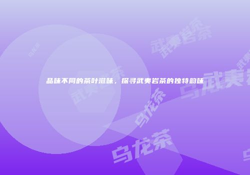 品味不同的茶叶滋味，探寻武夷岩茶的独特韵味