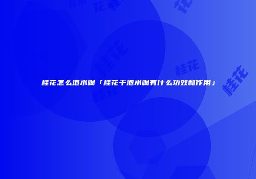 桂花怎么泡水喝「桂花干泡水喝有什么功效和作用」