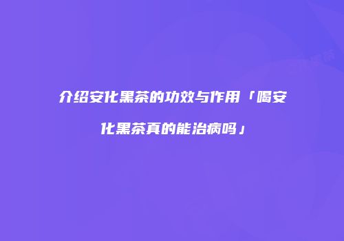 介绍安化黑茶的功效与作用「喝安化黑茶真的能治病吗」