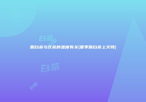 喝白茶与饮茶的温度有关(夏季喝白茶上火吗)