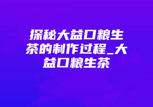 探秘大益口粮生茶的制作过程_大益口粮生茶