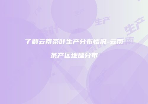 了解云南茶叶生产分布情况-云南茶产区地理分布