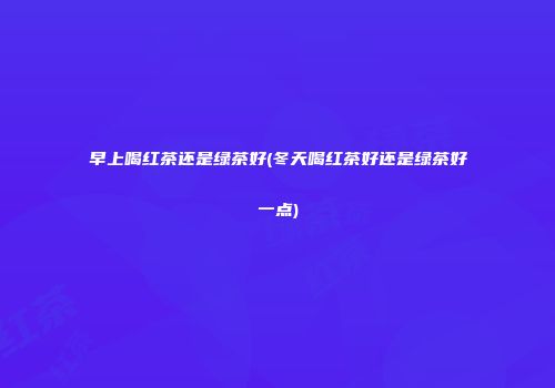 早上喝红茶还是绿茶好(冬天喝红茶好还是绿茶好一点)