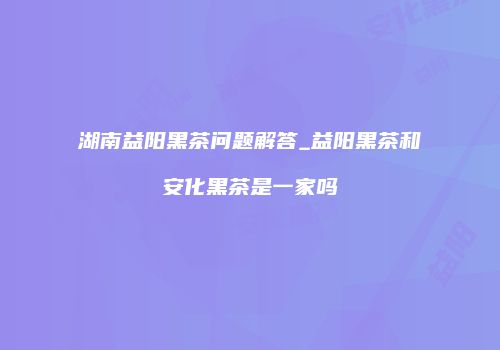 湖南益阳黑茶问题解答_益阳黑茶和安化黑茶是一家吗