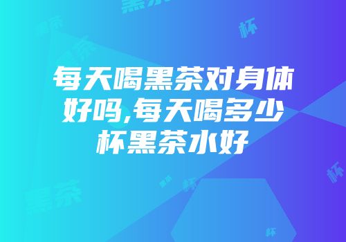 每天喝黑茶对身体好吗,每天喝多少杯黑茶水好