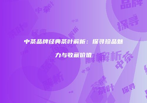 中茶品牌经典茶叶解析：探寻珍品魅力与收藏价值