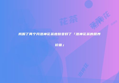 我喝了两个月洛神花茶皮肤变好了「洛神花茶的营养价值」