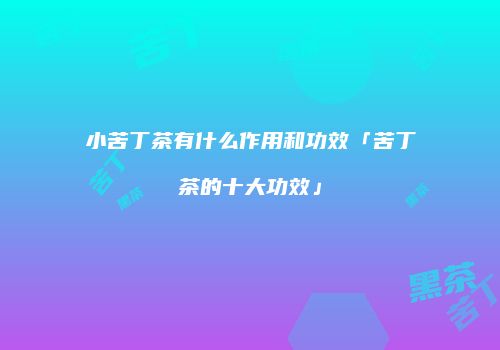 小苦丁茶有什么作用和功效「苦丁茶的十大功效」
