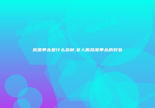 凤凰单丛是什么茶种,女人喝凤凰单丛的好处