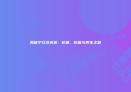 揭秘宁红功夫茶：价格、价值与养生之道