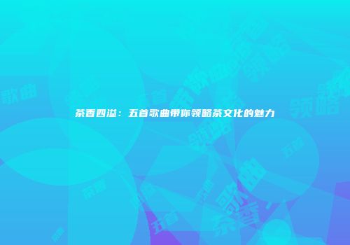 茶香四溢：五首歌曲带你领略茶文化的魅力